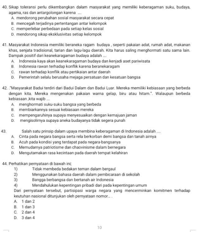 Sikap toleransi perlu dikembangkan dalam masyarakat yang memiliki keberagaman suku, budaya,
agama, ras dan antargolongan karena ....
A. mendorong perubahan sosial masyarakat secara cepat
B. mencegah terjadinya pertentangan antar kelompok
C. memperlebar perbedaan pada setiap kelas sosial
D. mendorong sikap eksklusivitas setiap kelompok
41. Masyarakat Indonesia memiliki beraneka ragam budaya , seperti pakaian adat, rumah adat, makanan
khas, senjata tradisional, tarian dan lagu-lagu daerah. Kita harus saling menghormati satu sama lain.
Dampak positif dari keanekaragaman budaya adalah ....
A. Indonesia kaya akan keanekaragaman budaya dan kenjadi aset pariwisata
B. Indonesia rawan terhadap konflik karena beranekaragam
C. rawan terhadap konflik atau pertikaian antar daerah
D. Pemerintah selalu berusaha mejaga persatuan dan kesatuan bangsa
42. ."Masyarakat Badui terdiri dari Badui Dalam dan Badui Luar. Mereka memiliki kebiasaan yang berbeda
dengan kita. Mereka mengenakan pakaian warna gelap, biru atau hitam.". Walaupun berbeda
kebiasaan ,kita wajib ....
A. menghormati suku-suku bangsa yang berbeda
B. membiarkannya sesuai kebiasaan mereka
C. mempengaruhinya supaya menyesuaikan dengan kemajuan jaman
D. mengisolirnya supaya aneka budayanya tidak segera punah
43. Salah satu prinsip dalam upaya membina keberagaman di Indonesia adalah ..
A. Cinta pada negara bangsa serta rela berkorban demi bangsa dan tanah airnya
B. Acuh pada kondisi yang terdapat pada negara-bangsanya
C. Memudarnya patriotisme dan chaovinisme dalam bernegara
D. Mengutamakan rasa kecintaan pada daerah tempat kelahiran
44. Perhatikan pernyataan di bawah ini;
1) Tidak membeda bedakan teman dalam bergaul
2) Menggunakan bahasa daerah dalam pembicaraan di sekolah
3) Bangga berbangsa dan bertanah air Indonesia
4) Mendahulukan kepentingan pribadi dari pada kepentingan umum
Dari pernyataan tersebut, partisipasi warga negara yang mencerminkan komitmen terhadap
keutuhan nasional ditunjukan oleh pernyataan nomor... .
A. 1 dan 2
B. 1 dan 3
C. 2 dan 4
D. 3 dan 4
10