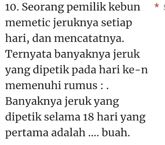 Seorang pemilik kebun * 
memetic jeruknya setiap 
hari, dan mencatatnya. 
Ternyata banyaknya jeruk 
yang dipetik pada hari ke-n 
memenuhi rumus : . 
Banyaknya jeruk yang 
dipetik selama 18 hari yang 
pertama adalah .... buah.