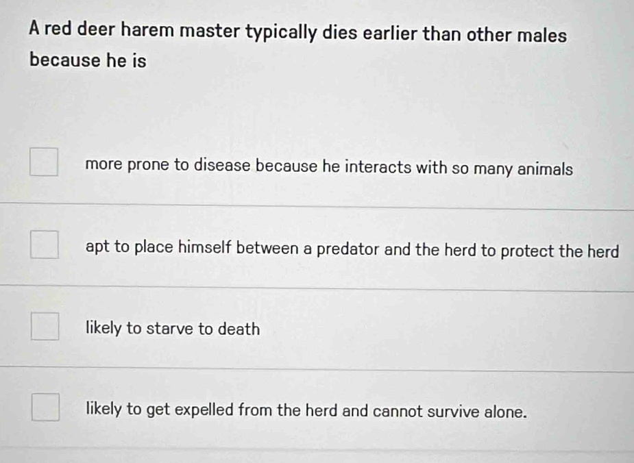 A red deer harem master typically dies earlier than other males
because he is
more prone to disease because he interacts with so many animals
apt to place himself between a predator and the herd to protect the herd
likely to starve to death
likely to get expelled from the herd and cannot survive alone.