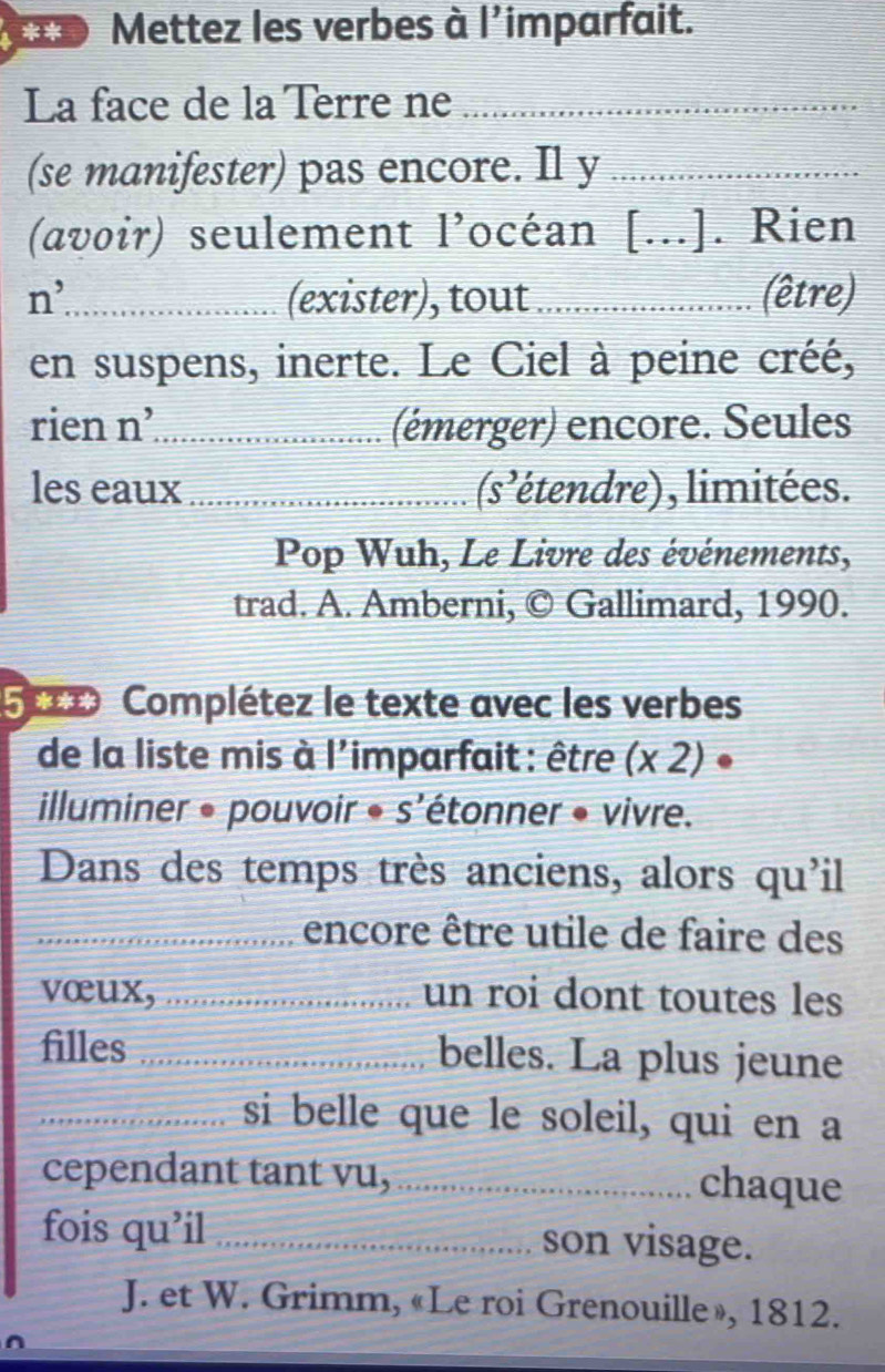 Mettez les verbes à l'imparfait. 
La face de la Tèrre ne_ 
(se manifester) pas encore. Il y_ 
(avoir) seulement l’océan [...]. Rien 
n^, _ (exister), tout _(être) 
en suspens, inerte. Le Ciel à peine créé, 
rien n’_ (émerger) encore. Seules 
les eaux _(s'étendre), limitées. 
Pop Wuh, Le Livre des événements, 
trad. A. Amberni, © Gallimard, 1990. 
5 Complétez le texte avec les verbes 
de la liste mis à l'imparfait : être (x 2) • 
illuminer • pouvoir • s'étonner • vivre. 
Dans des temps très anciens, alors qu'il 
_encore être utile de faire des 
vœux, _un roi dont toutes les 
filles _belles. La plus jeune 
_si belle que le soleil, qui en a 
cependant tant vu,_ chaque 
fois qu’il _son visage. 
J. et W. Grimm, «Le roi Grenouille», 1812.