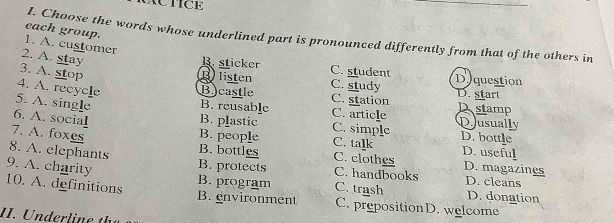 ACTICE
each group.
I. Choose the words whose underlined part is pronounced differently from that of the others in
1. A. customer
2. A. stay
B. sticker C. student
3. A. stop
Blisten C. study
Di question
4. A. recycle
D. start
B.)castle C. station Dstamp
5. A. single
B. reusable C. article Dusually
6. A. social
B. plastic C. simple D. bottle
7. A. foxes B. people
C. talk D. useful
8. A. elephants
B. bottles C. clothes D. magazines
9. A. charity
B. protects C. handbooks D. cleans
10. A. definitions
C. trash
B. program D. donation
B. environment C. prepositionD. welcome
II. h