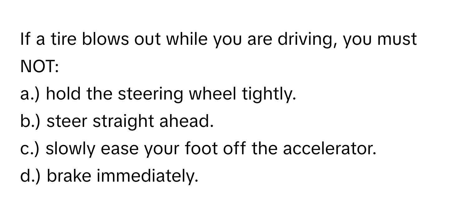 If a tire blows out while you are driving, you must NOT:

a.) hold the steering wheel tightly.
b.) steer straight ahead.
c.) slowly ease your foot off the accelerator.
d.) brake immediately.