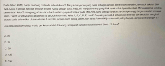 Pada tahun 2010, banjir bandang mefanda sebuah kota X. Banyak bangunan yang rusak sebagai dampak dari bencana fersebut, termasuk sekolah SMA
123 Juara. Fasilitas-fasilitas sekolah seperti ruang belajar, buku, meja, dil. menjadi barang yang tidak layak untuk dipakai kembali. Menanggapi hai terebut,
pererintah kota X menganggarkan dana bantuan berupa paket belajar pada SMA 123 Juara sebagai langkah perlama penanggulangan masalah bencana
alar. Paket tersebut akan dibagikan ke seluruh kelas yaitu kelas A, B, C, D, E, dan F. Banyaknya murid di setlap kelas berbeda dan berurutan mengikusi
aturan baris aritmetika, di mana kelas A memiliki jumlah murid paling sedikit, dan kelas F memiliki jumlah murid paling banyak, dengan perbandingan 3:7.
Jika rata-rata banyaknya murid per kelas adalah 25 orang, berapakah jumiah seluruh siswa di SMA 123 Juara?
A. 23
B. 37
C. 50
D. 123
E. 150