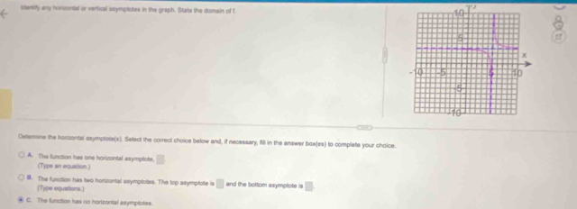 identify any horuontal or vertical ssymptotes in the graph. State the domain of f
9
,,, 
Detarne the hortzontal asymptote(s). Select the correct choice below and, if necessary, fill in the enswer box(es) to complete your choice.
A. The function has one horizontal asymplote.
(Type an equallion.)
B. The function has two horizuntal asymptotes. The top asymptote is □ and the bottom asymptote is □
(Type equations.)
C. The function has no horizontal asymptotes.