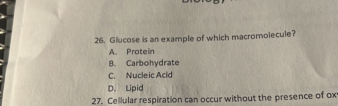 Glucose is an example of which macromolecule?
A. Protein
B. Carbohydrate
C. Nucleic Acid
D. Lipid
27. Cellular respiration can occur without the presence of ox