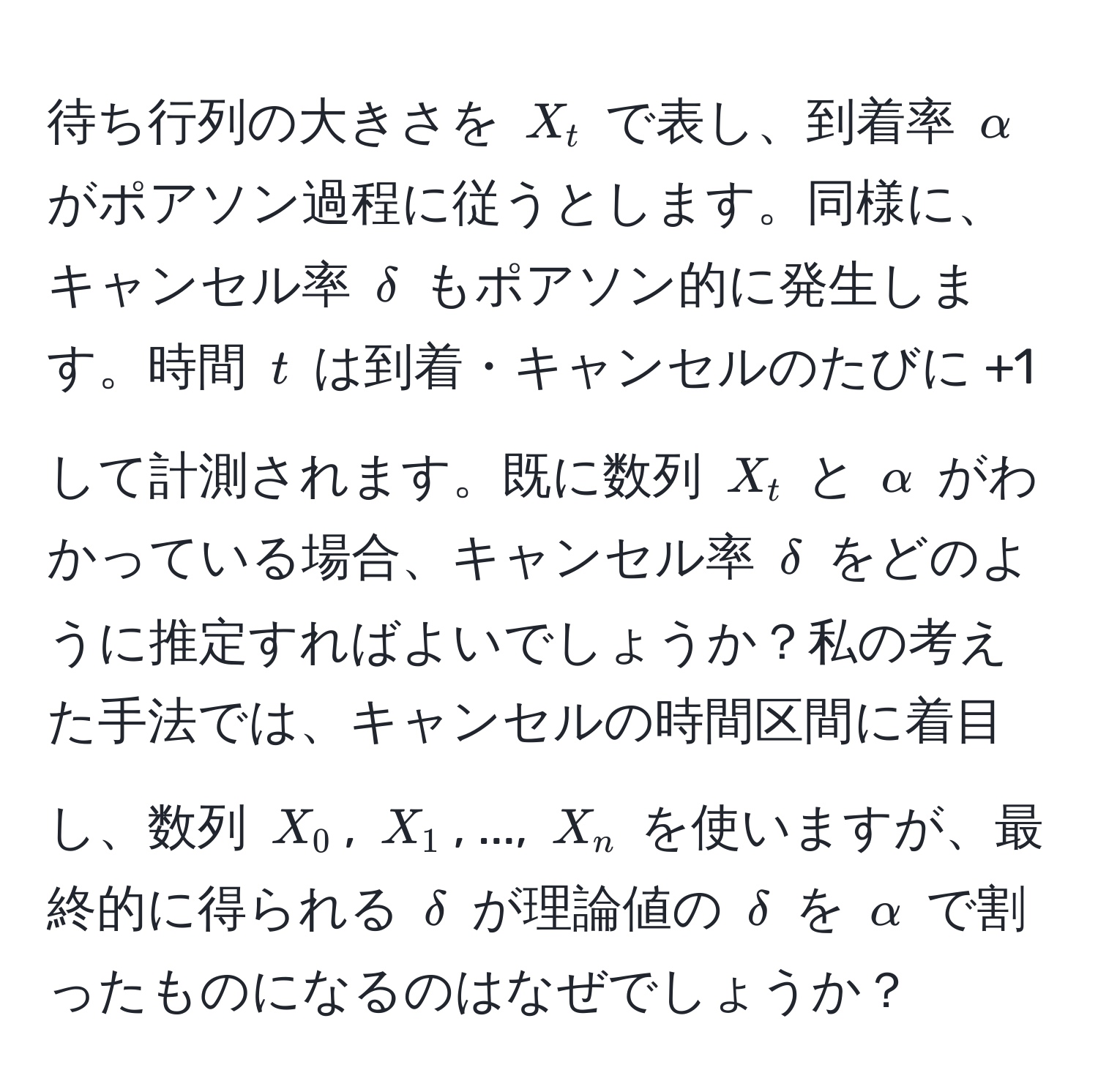 待ち行列の大きさを $X_t$ で表し、到着率 $alpha$ がポアソン過程に従うとします。同様に、キャンセル率 $delta$ もポアソン的に発生します。時間 $t$ は到着・キャンセルのたびに +1 して計測されます。既に数列 $X_t$ と $alpha$ がわかっている場合、キャンセル率 $delta$ をどのように推定すればよいでしょうか？私の考えた手法では、キャンセルの時間区間に着目し、数列 $X_0$, $X_1$, ..., $X_n$ を使いますが、最終的に得られる $delta$ が理論値の $delta$ を $alpha$ で割ったものになるのはなぜでしょうか？