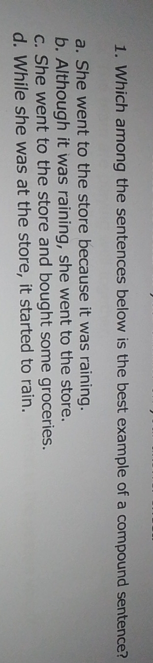 Which among the sentences below is the best example of a compound sentence?
a. She went to the store because it was raining.
b. Although it was raining, she went to the store.
c. She went to the store and bought some groceries.
d. While she was at the store, it started to rain.