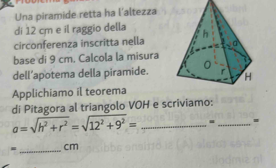 Una piramide retta ha l’altezza 
di 12 cm e il raggio della 
circonferenza inscritta nella 
base di 9 cm. Calcola la misura 
dell’apotema della piramide. 
Applichiamo il teorema 
di Pitagora al triangolo VOH e scriviamo:
a=sqrt(h^2+r^2)=sqrt(12^2+9^2)= _ 
_= 
= 
_=
cm