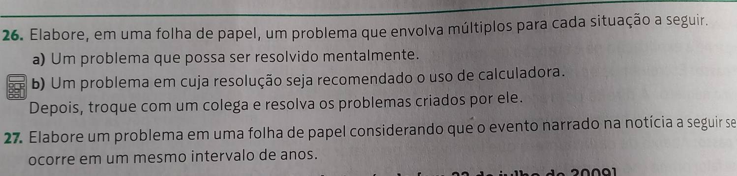 Elabore, em uma folha de papel, um problema que envolva múltiplos para cada situação a seguir. 
a) Um problema que possa ser resolvido mentalmente. 
b) Um problema em cuja resolução seja recomendado o uso de calculadora. 
Depois, troque com um colega e resolva os problemas criados por ele. 
27. Elabore um problema em uma folha de papel considerando que o evento narrado na notícia a seguir se 
ocorre em um mesmo intervalo de anos.