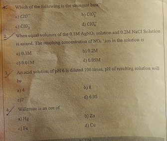 Which of the following is the strongest base?
8) c10^- b) ClO_2^(-
c) ClO_3^-
d) ClO_4^-
2. When equal volumes of the 0.1M AgN O_3) solution and 0.2M NaCl Solution
is mixed. The resulting concentration of NO_3 ion in the solution is
a) 0.1M b) 0.2M
c) 0.01M d) 0.05M
3 An acid solution of pH 6 is diluted 100 times, pH of resulting solution will
he
a) 4 b) 8
c) 7 d) 6.95
4 / Willemite is an ore of
a) Hg b) Zn
c) Fe d) Cu