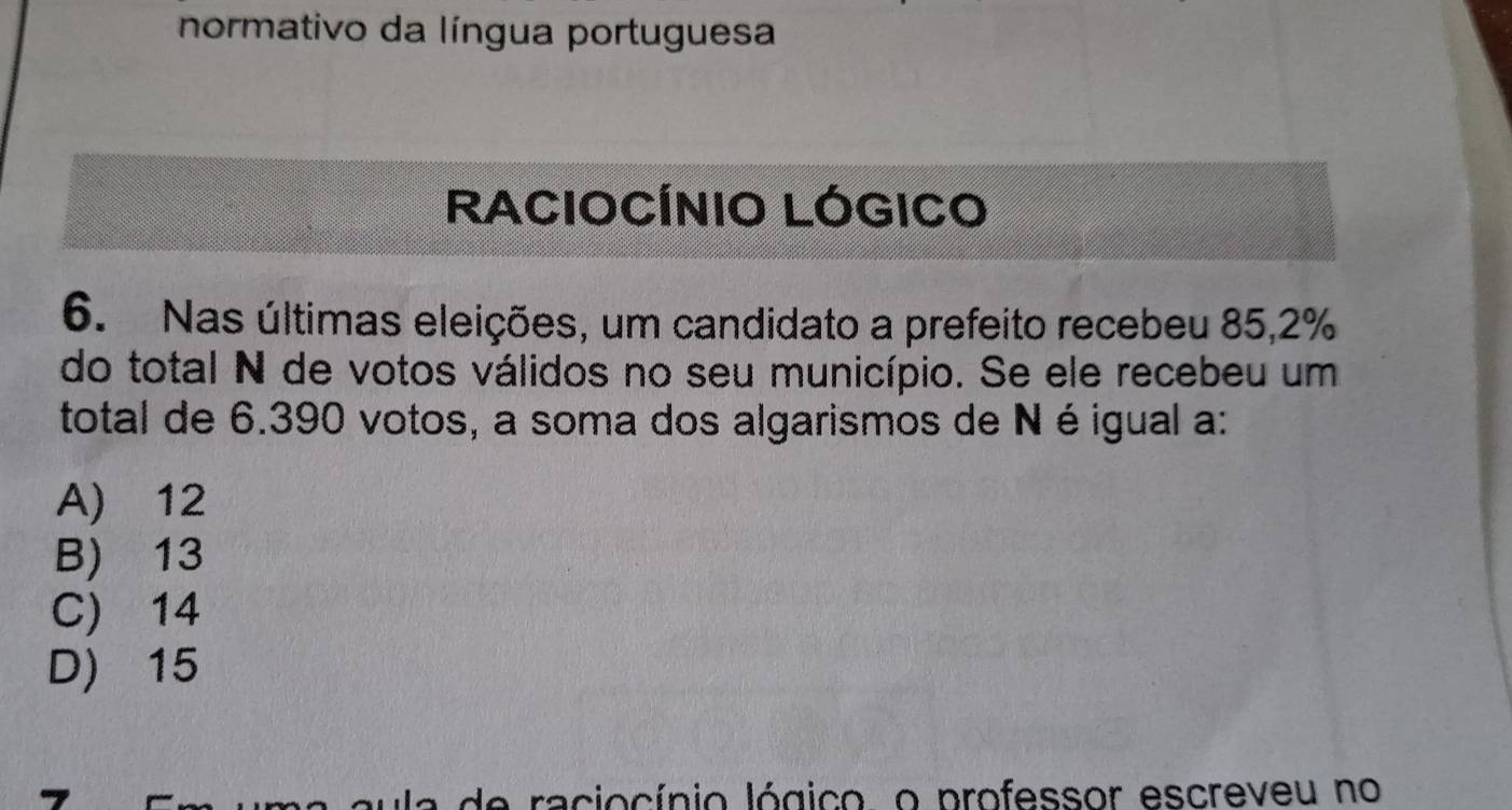 normativo da língua portuguesa
RACIOCÍNIO LÓGICO
6. Nas últimas eleições, um candidato a prefeito recebeu 85, 2%
do total N de votos válidos no seu município. Se ele recebeu um
total de 6.390 votos, a soma dos algarismos de N éigual a:
A) 12
B) 13
C) 14
D) 15
de raciocínio lógico, o professor escreveu no