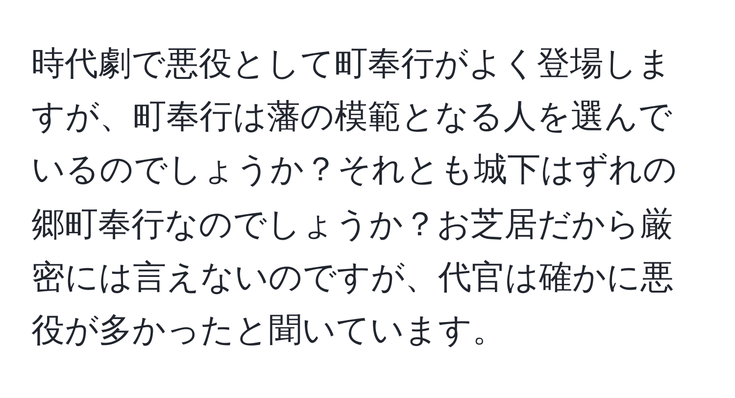 時代劇で悪役として町奉行がよく登場しますが、町奉行は藩の模範となる人を選んでいるのでしょうか？それとも城下はずれの郷町奉行なのでしょうか？お芝居だから厳密には言えないのですが、代官は確かに悪役が多かったと聞いています。