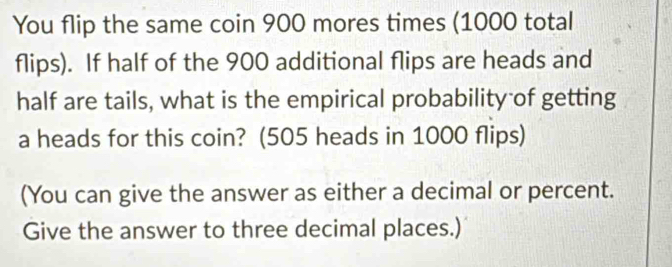 You flip the same coin 900 mores times (1000 total 
flips). If half of the 900 additional flips are heads and 
half are tails, what is the empirical probability of getting 
a heads for this coin? (505 heads in 1000 flips) 
(You can give the answer as either a decimal or percent. 
Give the answer to three decimal places.)