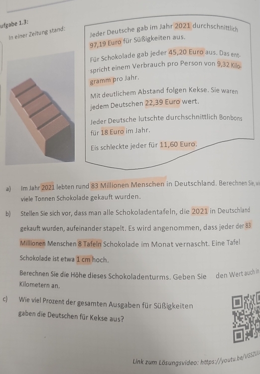 ufgabe 1.3: 
Jeder Deutsche gab im Jahr 2021 durchschnittlich 
In einer Zeitung stand:
97,19 Euro für Süßigkeiten aus. 
Für Schokolade gab jeder 45,20 Euro aus. Das ent 
spricht einem Verbrauch pro Person von 9,32 Kilo. 
gramm pro Jahr. 
Mit deutlichem Abstand folgen Kekse. Sie waren 
jedem Deutschen 22,39 Euro wert. 
Jeder Deutsche lutschte durchschnittlich Bonbons 
für 18 Euro im Jahr. 
Eis schleckte jeder für 11,60 Euro. 
a) Im Jahr 2021 lebten rund 83 Millionen Menschen in Deutschland. Berechnen Sie, wi 
viele Tonnen Schokolade gekauft wurden. 
b) Stellen Sie sich vor, dass man alle Schokoladentafeln, die 2021 in Deutschland 
gekauft wurden, aufeinander stapelt. Es wird angenommen, dass jeder der 83
Millionen Menschen 8 Tafeln Schokolade im Monat vernascht. Eine Tafel 
Schokolade ist etwa 1 cm hoch. 
Berechnen Sie die Höhe dieses Schokoladenturms. Geben Sie den Wert auch in 
Kilometern an. 
c) Wie viel Prozent der gesamten Ausgaben für Süßigkeiten 
gaben die Deutschen für Kekse aus? 
Link zum Lösungsvideo: https://youtu.be/GSZU