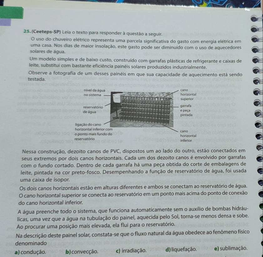 (Ceeteps-SP) Leia o texto para responder à questão a seguir.
O uso do chuveiro elétrico representa uma parcela significativa do gasto com energia elétrica em
uma casa. Nos dias de maior insolação, este gasto pode ser diminuído com o uso de aquecedores
solares de água.
Um modelo simples e de baixo custo, construído com garrafas plásticas de refrigerante e caixas de
leite, substitui com bastante eficiência painéis solares produzidos industrialmente.
Observe a fotografia de um desses painéis em que sua capacidade de aquecimento está sendo
testada.
Nessa construção, dezoito canos de PVC, dispostos um ao lado do outro, estão conectados em
seus extremos por dois canos horizontais. Cada um dos dezoito canos é envolvido por garrafas
com o fundo cortado. Dentro de cada garrafa há uma peça obtida do corte de embalagens de
leite, pintada na cor preto-fosco. Desempenhando a função de reservatório de água, foi usada
uma caixa de isopor.
Os dois canos horizontais estão em alturas diferentes e ambos se conectam ao reservatório de água.
O cano horizontal superior se conecta ao reservatório em um ponto mais acima do ponto de conexão
do cano horizontal inferior.
A água preenche todo o sistema, que funciona automaticamente sem o auxílio de bombas hidráu-
licas, uma vez que a água na tubulação do painel, aquecida pelo Sol, torna-se menos densa e sobe.
Ao procurar uma posição mais elevada, ela flui para o reservatório.
Na descrição deste painel solar, constata-se que o fluxo natural da água obedece ao fenômeno físico
denominado
a) condução. b)convecção. c) irradiação. d) liquefação. e) sublimação.