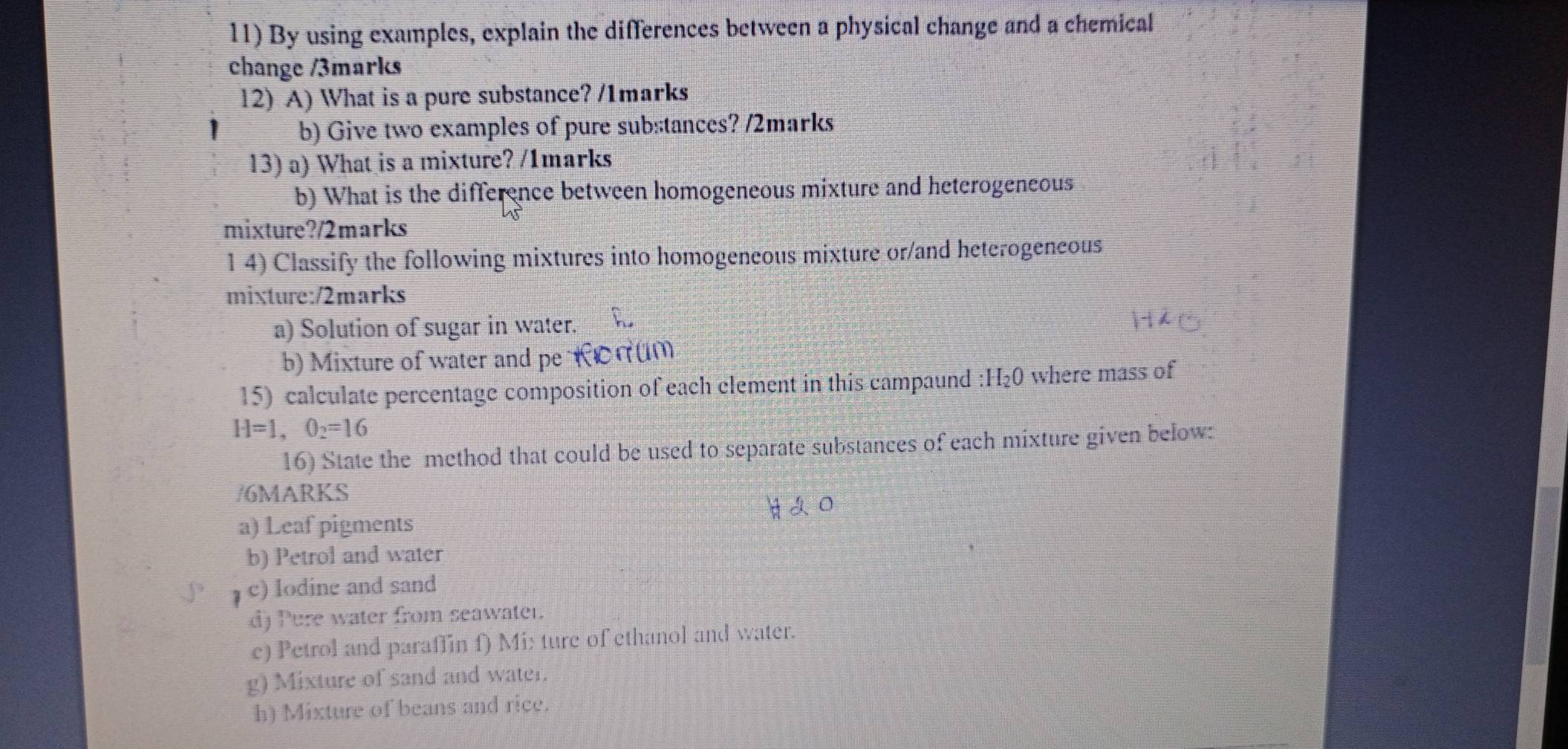 By using examples, explain the differences between a physical change and a chemical 
change /3marks 
12) A) What is a pure substance? /1marks 
b) Give two examples of pure substances? /2marks 
13) a) What is a mixture? /1marks 
b) What is the difference between homogeneous mixture and heterogeneous 
mixture?/2marks 
1 4) Classify the following mixtures into homogeneous mixture or/and heterogeneous 
mixture:/2marks 
a) Solution of sugar in water. 
b) Mixture of water and pe RCnum 
15) calculate percentage composition of each clement in this campaund : H₂0 where mass of
H=1, O_2=16
16) State the method that could be used to separate substances of each mixture given below: 
/6MARKS 

a) Leaf pigments 
b) Petrol and water 
c) Iodine and sand 
d) Pure water from seawater. 
c) Petrol and paraffin f) Mi: ture of ethanol and water. 
g) Mixture of sand and water. 
h) Mixture of beans and rice.