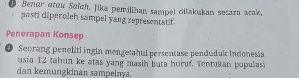 Benar atau Salah. Jika pemilihan sampel dilakukan secara acak, 
pasti diperoleh sampel yang representatif. 
Penerapan Konsep 
④ Seorang peneliti ingin mengetahui persentase penduduk Indonesia 
usia 12 tahun ke atas yang masih buta huruf. Tentukan populasi 
dan kemungkinan sampelnya.