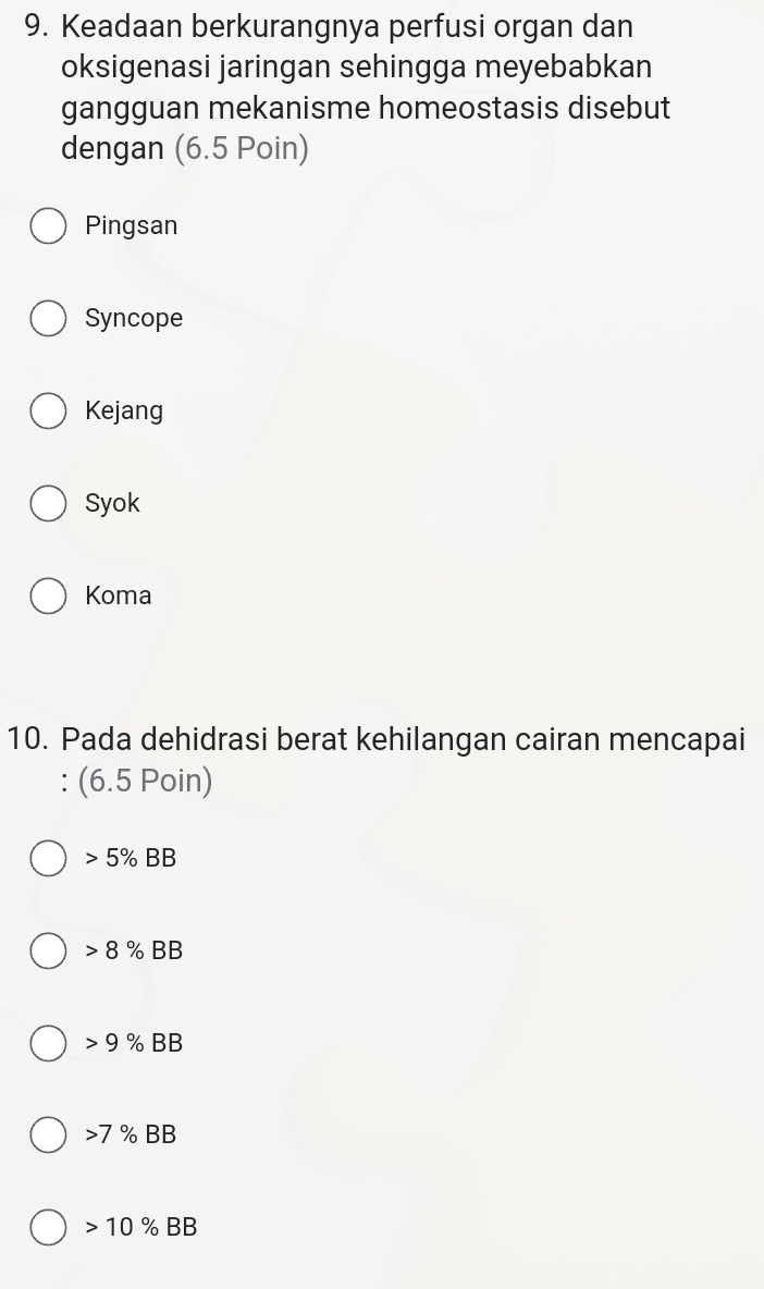 Keadaan berkurangnya perfusi organ dan
oksigenasi jaringan sehingga meyebabkan
gangguan mekanisme homeostasis disebut
dengan (6.5 Poin)
Pingsan
Syncope
Kejang
Syok
Koma
10. Pada dehidrasi berat kehilangan cairan mencapai
: (6.5 Poin)
5% BB
8% BB
9% BB
7% BB
10 % BB