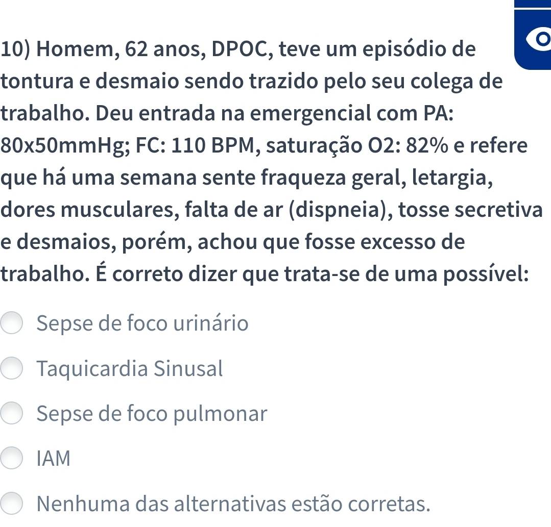 Homem, 62 anos, DPOC, teve um episódio de
a
tontura e desmaio sendo trazido pelo seu colega de
trabalho. Deu entrada na emergencial com PA:
80x50mmHg; FC: 110 BPM, saturação O2: 82% e refere
que há uma semana sente fraqueza geral, letargia,
dores musculares, falta de ar (dispneia), tosse secretiva
e desmaios, porém, achou que fosse excesso de
trabalho. É correto dizer que trata-se de uma possível:
Sepse de foco urinário
Taquicardia Sinusal
Sepse de foco pulmonar
IAM
Nenhuma das alternativas estão corretas.