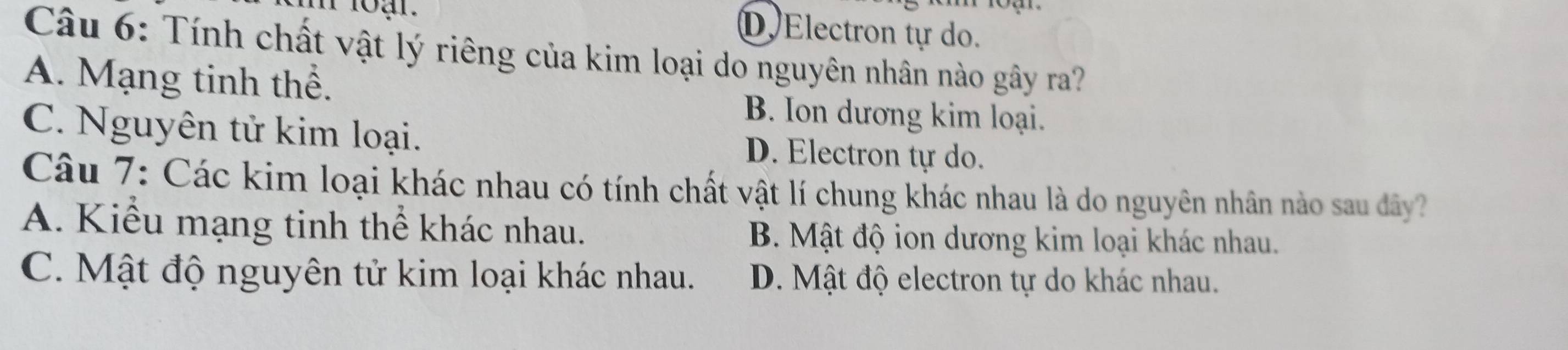 D Electron tự do.
Câu 6: Tính chất vật lý riêng của kim loại do nguyên nhân nào gây ra?
A. Mạng tinh thể.
B. Ion dương kim loại.
C. Nguyên tử kim loại. D. Electron tự do.
Câu 7: Các kim loại khác nhau có tính chất vật lí chung khác nhau là do nguyên nhân nào sau dây?
A. Kiểu mạng tinh thể khác nhau. B. Mật độ ion dương kim loại khác nhau.
C. Mật độ nguyên tử kim loại khác nhau. D. Mật độ electron tự do khác nhau.