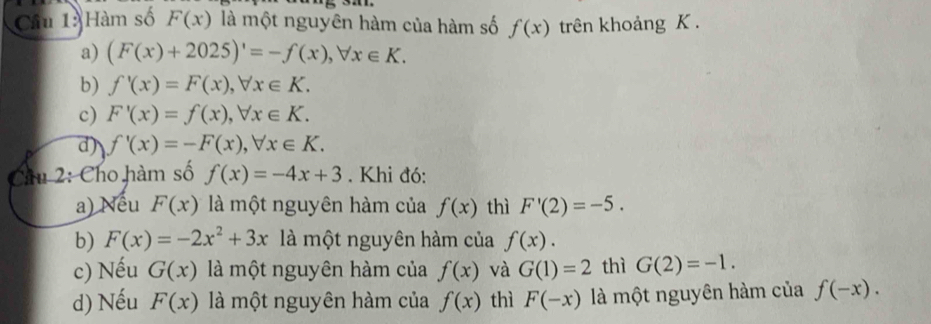 Cầu 1: Hàm số F(x) là một nguyên hàm của hàm số f(x) trên khoảng K.
a) (F(x)+2025)'=-f(x), forall x∈ K.
b) f'(x)=F(x), forall x∈ K.
c) F'(x)=f(x), forall x∈ K.
d) f'(x)=-F(x), forall x∈ K. 
Chu 2: Cho hàm số f(x)=-4x+3. Khi đó:
a) Nếu F(x) là một nguyên hàm của f(x) thì F'(2)=-5.
b) F(x)=-2x^2+3x là một nguyên hàm của f(x).
c) Nếu G(x) là một nguyên hàm của f(x) và G(1)=2 thì G(2)=-1.
d) Nếu F(x) là một nguyên hàm của f(x) thì F(-x) là một nguyên hàm của f(-x).