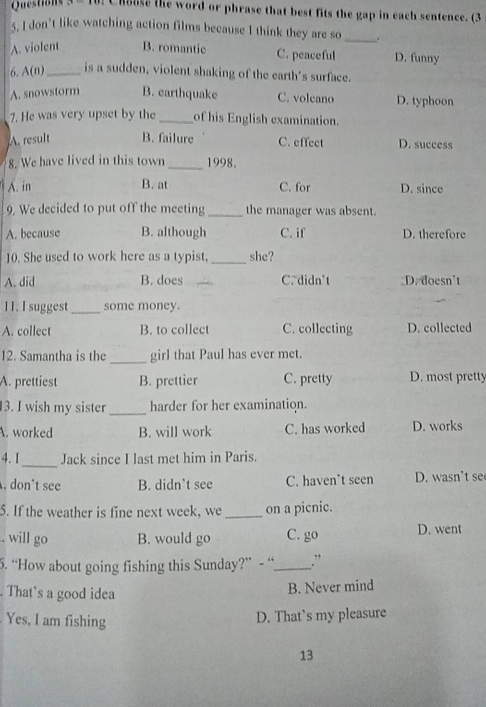 Questions Chouse the word or phrase that best fits the gap in each sentence. (3
5. I don't like watching action films because I think they are so_
A. violent B. romantic C. peaceful D. funny
6. A(n)_ is a sudden, violent shaking of the earth's surface.
A. snowstorm B. earthquake C. volcaño D. typhoon
7. He was very upset by the _of his English examination.
A. result B. failure C. effect D. success
8. We have lived in this town _1998.
A. in B. at C. for D. since
9, We decided to put off the meeting _the manager was absent.
A. because B. although C. if D. therefore
10. She used to work here as a typist, _she?
A. did B. does C. didn't D. doesn't
11. I suggest_ some money.
A. collect B. to collect C. collecting D. collected
12. Samantha is the _girl that Paul has ever met.
A. prettiest B. prettier C. pretty D. most pretty
13. I wish my sister _harder for her examination.
A. worked B. will work C. has worked D. works
_
4. I Jack since I last met him in Paris.. don't see B. didn’t see C. haven’t seen D. wasn't se
5. If the weather is fine next week, we _on a picnic.. will go B. would go C. go
D. went
5. “How about going fishing this Sunday?” - “_ .”
. That's a good idea
B. Never mind
Yes, I am fishing
D. That's my pleasure
13