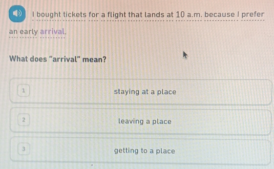 bought tickets for a flight that lands at 10 a.m. because I prefer
an early arrival.
What does “arrival” mean?
1 staying at a place
2 leaving a place
3 getting to a place