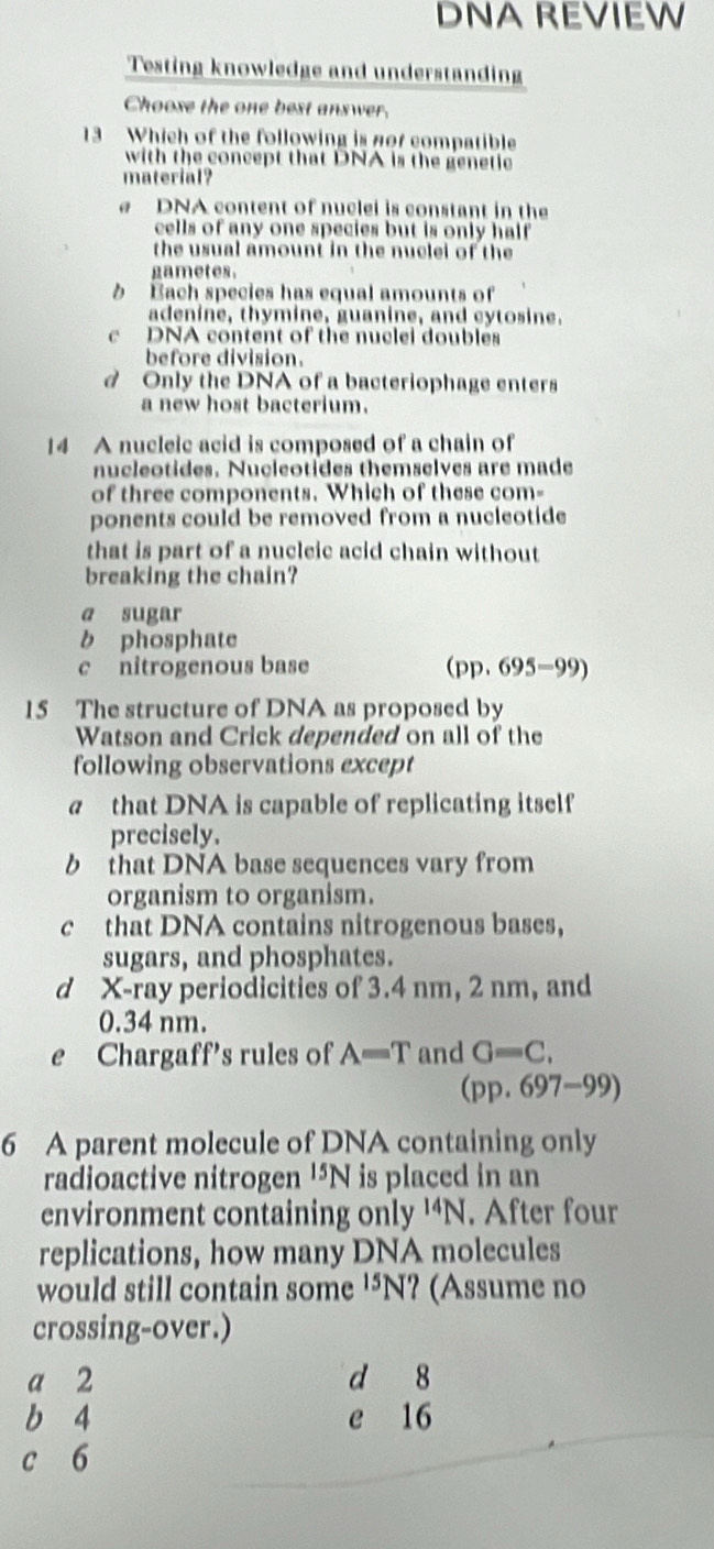 DNA REVIEW
Testing knowledge and understanding
Choose the one best answer.
13 Which of the following is nor compatible
with the concept that DNA is the genetic
material?
DNA content of nuclei is constant in the
cells of any one species but is only half
the usual amount in the nuclei of the 
gametes.
b Bach species has equal amounts of
adenine, thymine, guanine, and cytosine.
c DNA content of the nuclei doubles
before division.
d Only the DNA of a bacteriophage enters
a new host bacterium.
14 A nucleic acid is composed of a chain of
nucleotides. Nucleotides themselves are made
of three components. Which of these com-
ponents could be removed from a nucleotide
that is part of a nucleic acid chain without
breaking the chain?
a sugar
b phosphate
c nitrogenous base (pp. 6 95-99
15 The structure of DNA as proposed by
Watson and Crick depended on all of the
following observations except
a that DNA is capable of replicating itself
precisely.
b that DNA base sequences vary from
organism to organism.
c that DNA contains nitrogenous bases,
sugars, and phosphates.
d X -ray periodicities of 3.4 nm, 2 nm, and
0.34 nm.
e Chargaff's rules of A=T and G=C,
(pp.697-99)
6 A parent molecule of DNA containing only
radioactive nitrogen^(15)N is placed in an
environment containing only^(14)N. After four
replications, how many DNA molecules
would still contain some '⁵N? (Assume no
crossing-over.)
a 2 d 8
b 4 e 16
c 6