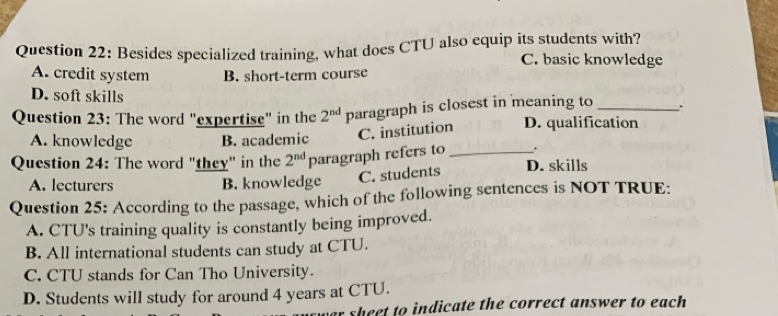 Besides specialized training, what does CTU also equip its students with?
C. basic knowledge
A. credit system B. short-term course
D. soft skills
Question 23: The word "expertise" in the 2^(nd) paragraph is closest in meaning to_
A. knowledge B. academic C. institution D. qualification
.
Question 24: The word "they" in the 2^(nd) paragraph refers to _D. skills
A. lecturers B. knowledge C. students
Question 25: According to the passage, which of the following sentences is NOT TRUE:
A. CTU's training quality is constantly being improved.
B. All international students can study at CTU.
C. CTU stands for Can Tho University.
D. Students will study for around 4 years at CTU.
sheet to indicate the correct answer to each