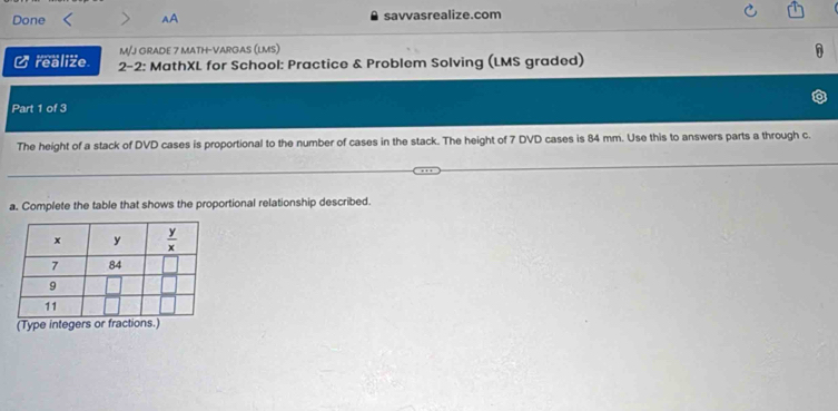 Done AA savvasrealize.com
M/J GRADE 7 MATH-VARGAS (LMS)
Crealize.  2-2: MathXL for School: Practice & Problem Solving (LMS graded)
Part 1 of 3
The height of a stack of DVD cases is proportional to the number of cases in the stack. The height of 7 DVD cases is 84 mm. Use this to answers parts a through c.
a. Complete the table that shows the proportional relationship described.
(Type integers or fractions.)