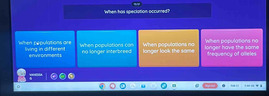 15/21
When has speciation occurred?
When populations no
When populations are When populations can When populations no longer have the same
living in different no longer interbreed longer look the same frequency of alleles
environments
VANESSA
G
Feb 11