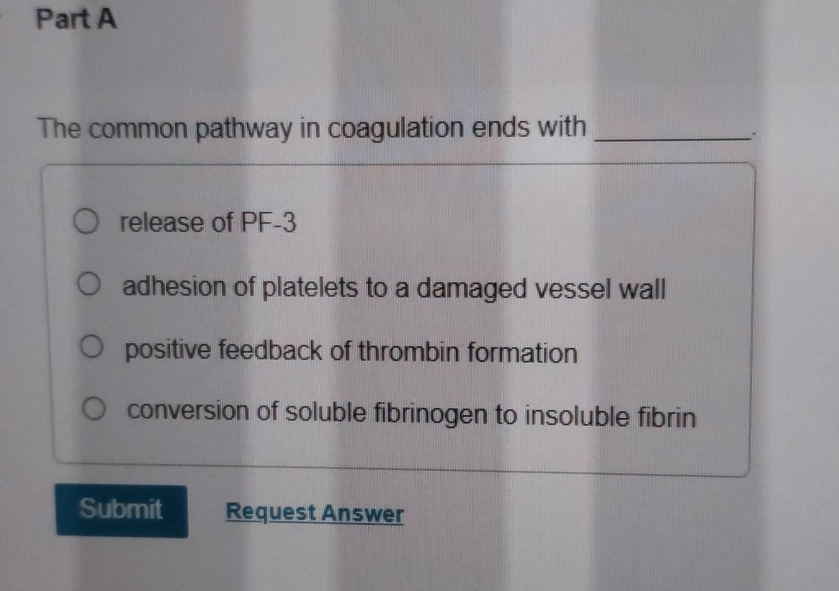 The common pathway in coagulation ends with_
release of PF-3
adhesion of platelets to a damaged vessel wall
positive feedback of thrombin formation
conversion of soluble fibrinogen to insoluble fibrin
Submit Request Answer