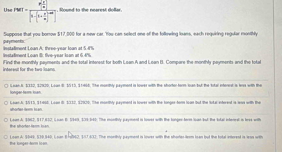 Use PMT=frac P[ x/m ][1-(1+ x/m )^-mt]. Round to the nearest dollar.
Suppose that you borrow $17,000 for a new car. You can select one of the following loans, each requiring regular monthly
payments:
Installment Loan A: three-year loan at 5.4%
Installment Loan B: five-year loan at 6.4%.
Find the monthly payments and the total interest for both Loan A and Loan B. Compare the monthly payments and the total
interest for the two loans.
Loan A: $332, $2920; Loan B: $513, $1468; The monthly payment is lower with the shorter-term loan but the total interest is less with the
longer-term loan.
Loan A: $513, $1468; Loan B: $332, $2920; The monthly payment is lower with the longer-term loan but the total interest is less with the
shorter-term loan.
Loan A. $962, $17,632; Loan B:5949. $39,940; The monthly payment is lower with the longer-term loan but the total interest is less with
the shorter-term loan.
Loan A: $949, $39,940; Loan B 962, $17,632; The monthly payment is lower with the shorter-term loan but the total interest is less with
the longer-term loan.