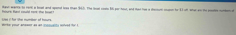 Ravi wants to rent a boat and spend less than $63. The boat costs $6 per hour, and Ravi has a discount coupon for $3 off. What are the possible numbers of
hours Ravi could rent the boat? 
Use t for the number of hours. 
Write your answer as an inequality solved for t.