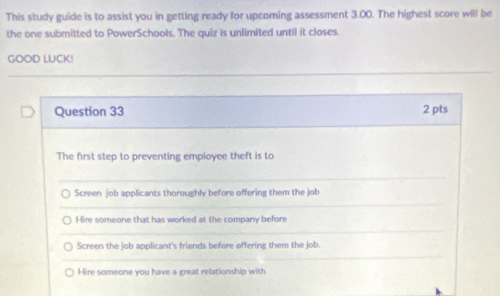 This study guide is to assist you in getting ready for upcoming assessment 3.00. The highest score will be
the one submitted to PowerSchools. The quiz is unlimited until it closes.
GOOD LUCK!
Question 33 2 pts
The first step to preventing employee theft is to
Screen job applicants thoroughly before offering them the job
Hire someone that has worked at the company before
Screen the job applicant's friends before offering them the job.
Hire someone you have a great relationship with