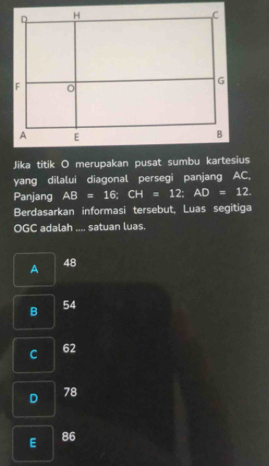 Jika titik O merupakan pusat sumbu kartesius
yang dilalui diagonal persegi panjang AC,
Panjang AB=16; CH=12; AD=12. 
Berdasarkan informasi tersebut, Luas segitiga
OGC adalah .... satuan luas.
A
48
B 54
C 62
D 78
E 86