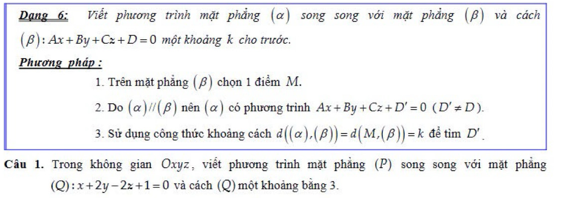 Dạng 6: Viết phương trình mặt phẳng (α) song song với mặt phẳng (β) và cách
(beta ):Ax+By+Cz+D=0 một khoảng k cho trước. 
Phương pháp : 
1. Trên mặt phẳng (β) chọn 1 điểm M. 
2. Dcirc (alpha )///beta ) nên (α) có phương trình Ax+By+Cz+D'=0(D'!= D). 
I 
3. Sử dụng công thức khoảng cách d((alpha ),(beta ))=d(M,(beta ))=k để timD'. 
Câu 1. Trong không gian Oxyz, viết phương trình mặt phẳng (P) song song với mặt phẳng 
(Q): x+2y-2z+1=0 và cách (Q) một khoảng bằng 3.