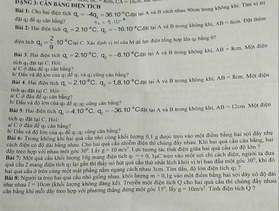 DC=8cm,CA=10cm
BạNg 3: cân bảng điện tích
Bài 1: Cho hai điện tích q_1=-4q_2=36.10^(-6)Cdat tại A và B cách nhau 90cm trong không khí. Tìm vị trí
đặt q3 để q3 cân bằng? . Đặt thêm
Bài 2: Hai điện tích q_1=2.10^(-8)C,q_2=-16.10^(-8) Cđặt tại A và B trong không khí, AB=6cm
điện tích q_3= 2/9 .10^(-8)CtaiC C. Xác định vị trí của M để lực điện tổng hợp lên q2 bằng 0?
Bài 3. Hai điện tích q_1=2.10^(-8)C,q_2=-8.10^(-8)C đặt tại A và B trong không khí, AB=8cm. Một điện
tích q3 đặt tại C. Hỏi:
a/ C ở đầu để q3 cân bằng?
b/ Dấu và độ lớn của q3 đề q1 và q2 cũng cân bằng?
Bài 4. Hai điện tích q_1=2.10^(-8)C,q_2=1,8.10^(-8)C đặt tại A và B trong không khí, AB=8cm. Một điện
tích q đặt tại C. Hỏi:
a/ C ở đâu để qo cân bằng?
b/ Dấu và độ lớn của qo đề q_1;q_2 cũng cân bằng?
Bài 5: Hai điện tích q_1=4.10^(-8)C,q_2=-36.10^(-8)C đặt tại A và B trong không khí, AB=12cm Một điện
tích q đặt tại C. Hỏi:
a/ C ở đâu để qo cân bằng?
b/ Dấu và độ lớn của qo đề q_1;q_2 cũng cân bằng?
Bài 6: Trong không khí hai quả cầu nhỏ cùng khối lượng 0,1 g được treo vào một điểm bằng hai sợi dây nhẹ
cách điện có độ dài bằng nhau. Cho hai quả cầu nhiễm điện thì chúng đẩy nhau. Khi hai quả cầu cân bằng, hai
đây treo hợp với nhau một góc 30° Lấy g=10m/s^2. Lực tương tác tĩnh điện giữa hai quả cầu có độ lớn ?
Bài 7: Một quả cầu khối lượng 10g mang điện tích q_1=+0 , 1 uC E treo vào một sợi chi cách điện, ngừời ta đưa
quả cầu 2 mang điện tích q2 lại gần thì thấy nó hút quả cầu thứ nhất lệch khỏi vị trí ban đầu một góc 30° , khi đó
hai quả cầu ở trên cùng một mặt phẳng nằm ngang cách nhau 3cm. Tìm dấu, độ lớn điện tích q_2 ?
Bài 8: Người ta treo hai quả cầu nhỏ giống nhau, khối lượng m=0,1g vào một điểm bằng hai sợi dây có độ dài
như nhau l=10cm (khối lượng không đáng khat e 4). Truyền một điện tích Q cho hai quả cầu thì chúng đầy nhau
cân bằng khi mỗi dây treo hợp với phương thẳng đứng một góc 15° ', lấy g=10m/s^2. Tính điện tích Q ?