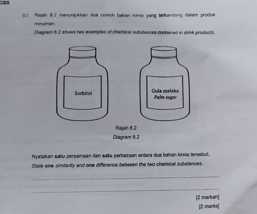 C12/5 
(c) Rajah 8.2 menunjukkan dua contoh bahan kimia yang terkandung dalam produk 
minuman. 
Diagram 8.2 shows two examples of chemical substances contained in drink products. 
Nyatakan satu persamaan dan satu perbezaan antara dua bahan kimia tersebut. 
State one similarity and one difference between the two chemical substances. 
_ 
_ 
[2 markah] 
[2 marks]