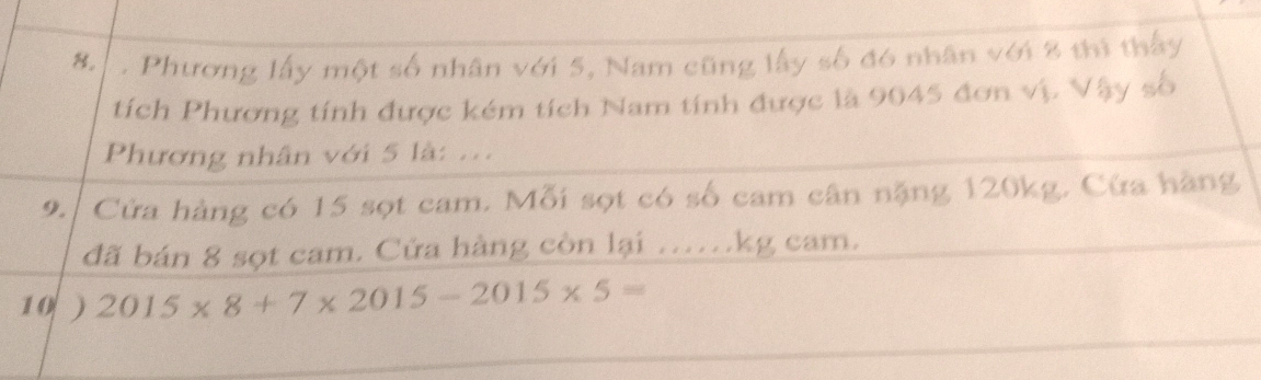 Phương lấy một số nhân với 5, Nam cũng lấy số đó nhân với 8 thì thấy 
tích Phương tính được kém tích Nam tính được là 9045 đơn vị. Vậy số 
Phương nhân với 5 là: .. 
9. Cửa hàng có 15 sọt cam. Mỗi sọt có số cam cân nặng 120kg. Cửa hàng 
đã bán 8 sọt cam. Cửa hàng còn lại ......kg cam. 
10 ) 2015* 8+7* 2015-2015* 5=