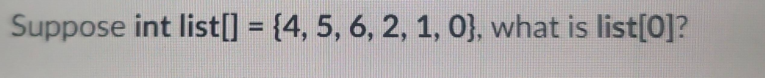 Suppose int list []= 4,5,6,2,1,0 , what is list[0]