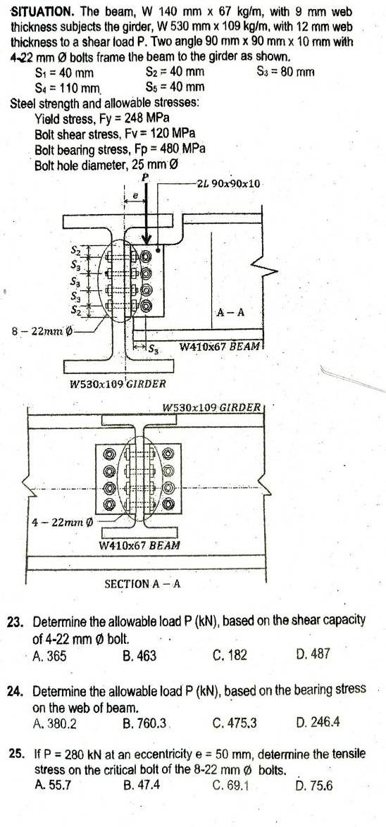 SITUATION. The beam, W 140 mm x 67 kg/m, with 9 mm web
thickness subjects the girder, W 530 mm x 109 kg/m, with 12 mm web
thickness to a shear load P. Two angle 90 mm * 90 mm * 10 mm with 
4-22 mm Ø bolts frame the beam to the girder as shown.
S_1=40mm S_2=40mm S_3=80mm
S_4=110mm. S_5=40mm
Steel strength and allowable stresses:
Yield stress, Fy=248MPa
Bolt shear stress, Fv=120MPa
Bolt bearing stress, Fp=480MPa
Bolt hole diameter, 25 mm Ø
8
23. Determine the allowable load P(kN) , based on the shear capacity
of 4-22 mm Ø bolt.
A. 365 B. 463 C. 182 D. 487
24. Determine the allowable load P(kN) , based on the bearing stress
on the web of beam.
A. 380.2 B. 760.3 C. 475.3 D. 246.4
25. If P=280kN at an eccentricity e=50mm , determine the tensile
stress on the critical bolt of the 8-22 mmØ bolts.
A. 55.7 B. 47.4 C. 69.1 D. 75.6