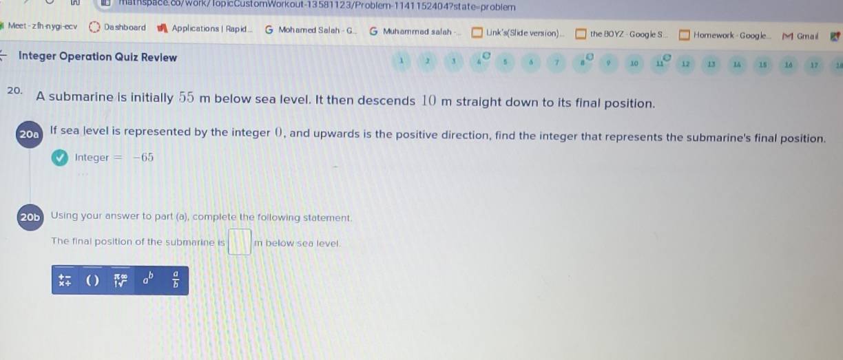 mathspace.8/work/TopicCustomWorkout-13581123/Problem-11411524047state=problem 
| Meet - z fh-n ygi-ec Dashboard Applications| Rapid.. Mohamed Salah - G. G Muhammad salah Link's(Slide version)... the BO YZ - Google S .. Homework - Google [M Gmail 
Integer Operation Quiz Review
1 3 5 δ 7 9 10 1 12 13 14 16 17
20. A submarine is initially 55 m below sea level. It then descends 10 m straight down to its final position. 
20ª If sea level is represented by the integer (), and upwards is the positive direction, find the integer that represents the submarine's final position. 
Integer =-65
201 Using your answer to part (a), complete the following statement. 
The final position of the submarine is □ below sea level. 
frac 0