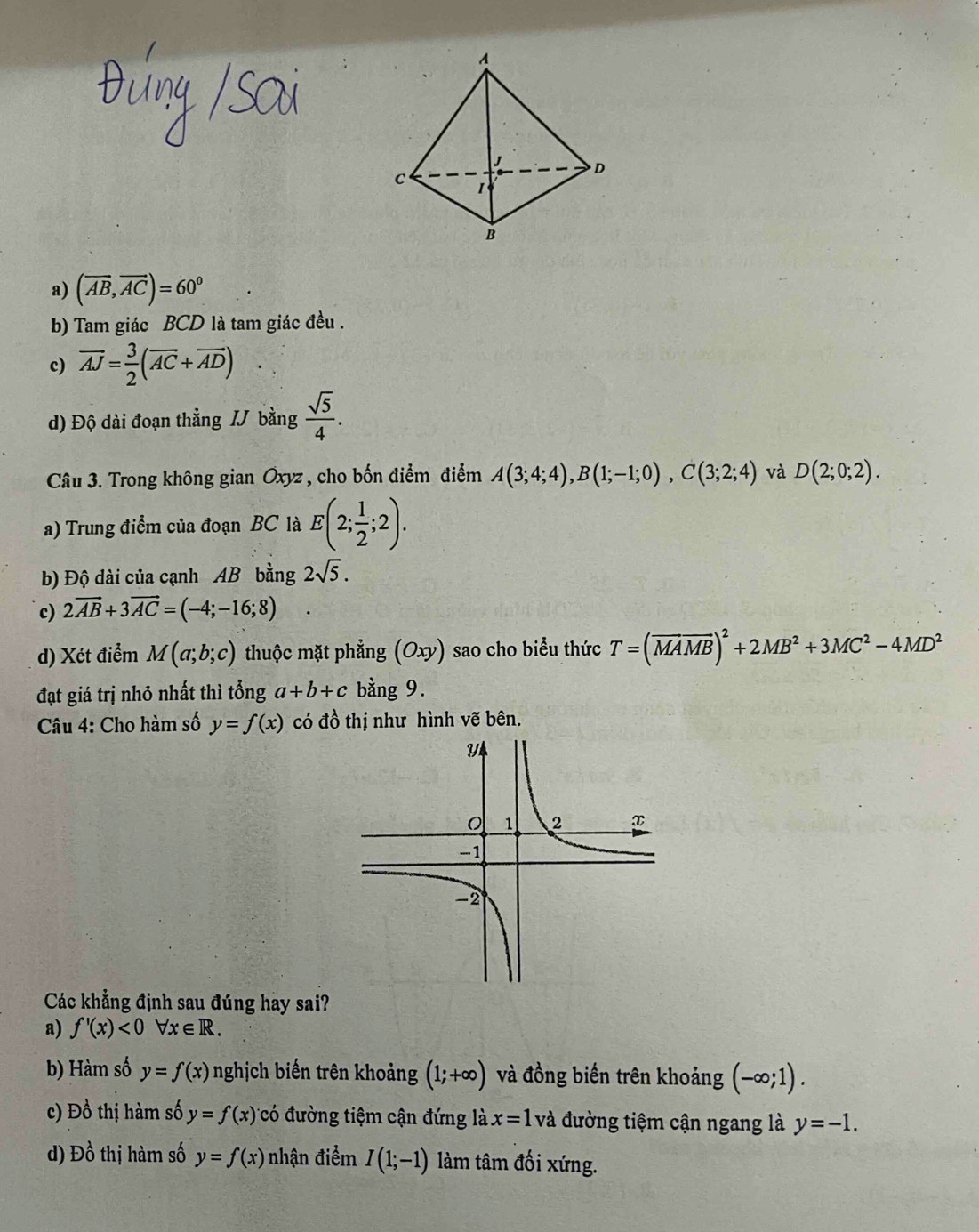 a) (vector AB,vector AC)=60°
b) Tam giác BCD là tam giác đều .
c) vector AJ= 3/2 (overline AC+vector AD)
d) Độ dài đoạn thẳng / bằng  sqrt(5)/4 . 
Câu 3. Trong không gian Oxyz , cho bốn điểm điểm A(3;4;4), B(1;-1;0), C(3;2;4) và D(2;0;2). 
a) Trung điểm của đoạn BC là E(2; 1/2 ;2). 
b) Độ dài của cạnh AB bằng 2sqrt(5).
c) 2vector AB+3vector AC=(-4;-16;8)
d) Xét điểm M(a;b;c) thuộc mặt phẳng (0. xy) sao cho biểu thức T=(overline MAoverline MB)^2+2MB^2+3MC^2-4MD^2
đạt giá trị nhỏ nhất thì tổng a+b+c bằng 9.
Câu 4: Cho hàm số y=f(x) có đồ thị như hình vẽ bên.
Các khẳng định sau đúng hay sai?
a) f'(x)<0forall x∈ R.
b) Hàm số y=f(x) nghịch biến trên khoảng (1;+∈fty ) và đồng biến trên khoảng (-∈fty ;1).
c) Đồ thị hàm số y=f(x) có đường tiệm cận đứng là x=1 và đường tiệm cận ngang là y=-1.
d) Dhat o thị hàm số y=f(x) nhận điểm I(1;-1) làm tâm đối xứng.