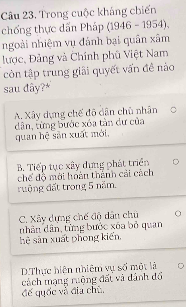 Trong cuộc kháng chiến
chống thực dẫn Pháp (1946-1954), 
ngoài nhiệm vụ đánh bại quân xâm
lược, Đảng và Chính phủ Việt Nam
còn tập trung giải quyết vấn đề nào
sau đây?*
A. Xây dựng chế độ dân chủ nhân
dân, từng bước xóa tàn dư của
quan hệ sản xuất mới.
B. Tiếp tục xây dựng phát triển
chế độ mới hoàn thành cải cách
ruộng đất trong 5 năm.
C. Xây dựng chế độ dân chủ
nhân dân, từng bước xóa bỏ quan
hệ sản xuất phong kiến.
D.Thực hiện nhiệm vụ số một là
cách mạng ruộng đất và đánh đổ
đế quốc và địa chủ.