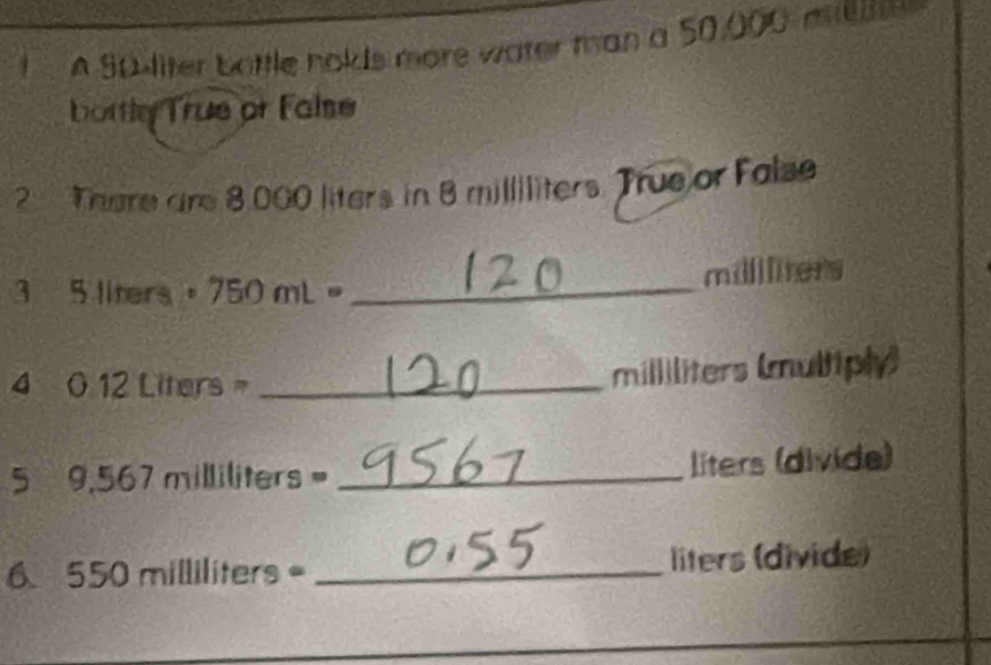 A S0liter bottle holds more water tan a 50,000 millte
bottly True or False 
2 There are 8.000 liters in 8 milliliters. True or False 
3 5 liters 。 750 mL 。_ millilrers
4 0.12 Liters = _ milliliters (multiply) 
5 9,567 milliliters= _ líters (divide)
6550 milliliters _ liters (divide)