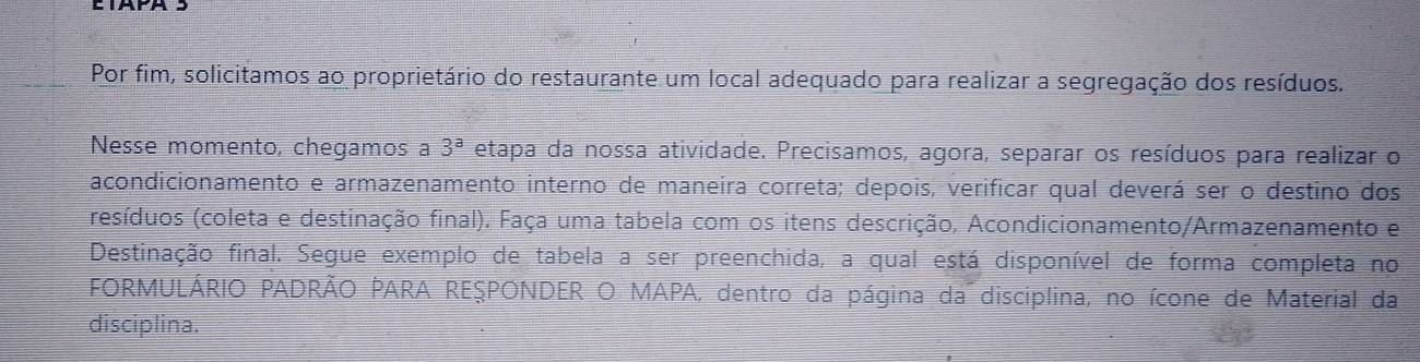 Por fim, solicitamos ao proprietário do restaurante um local adequado para realizar a segregação dos resíduos. 
Nesse momento, chegamos a 3^a etapa da nossa atividade. Precisamos, agora, separar os resíduos para realizar o 
acondicionamento e armazenamento interno de maneira correta; depois, verificar qual deverá ser o destino dos 
(resíduos (coleta e destinação final). Faça uma tabela com os itens descrição, Acondicionamento/Armazenamento e 
Destinação final. Segue exemplo de tabela a ser preenchida, a qual está disponível de forma completa no 
FORMULÁRIO PADRÃO PARA REŞPONDER O MAPA, dentro da página da disciplina, no ícone de Material da 
disciplina.