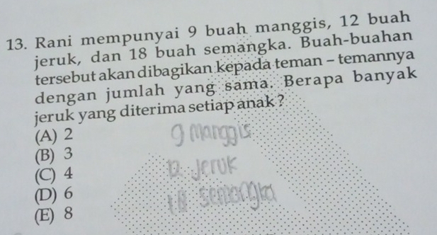 Rani mempunyai 9 buah manggis, 12 buah
jeruk, dan 18 buah semangka. Buah-buahan
tersebut akan dibagikan kepada teman - temannya
dengan jumlah yang sama. Berapa banyak
jeruk yang diterima setiap anak ?
(A) 2
(B) 3
(C) 4
(D) 6
(E) 8