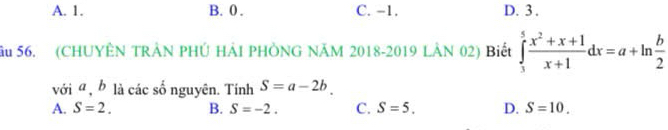 A. 1. B. 0. C. −1. D. 3.
ầu 56. (CHUYÊN TRÂN PHÚ HẢI PHÒNG NÃM 2018-2019 LÂN 02) Biết ∈tlimits _3^(5frac x^2)+x+1x+1dx=a+ln  b/2 
với a , b là các số nguyên. Tính S=a-2b.
A. S=2. B. S=-2. C. S=5. D. S=10.