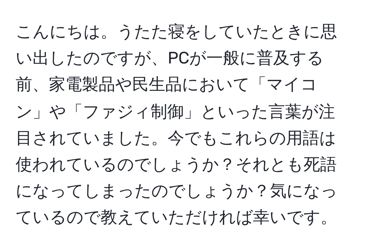 こんにちは。うたた寝をしていたときに思い出したのですが、PCが一般に普及する前、家電製品や民生品において「マイコン」や「ファジィ制御」といった言葉が注目されていました。今でもこれらの用語は使われているのでしょうか？それとも死語になってしまったのでしょうか？気になっているので教えていただければ幸いです。